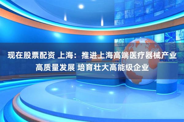 现在股票配资 上海：推进上海高端医疗器械产业高质量发展 培育壮大高能级企业