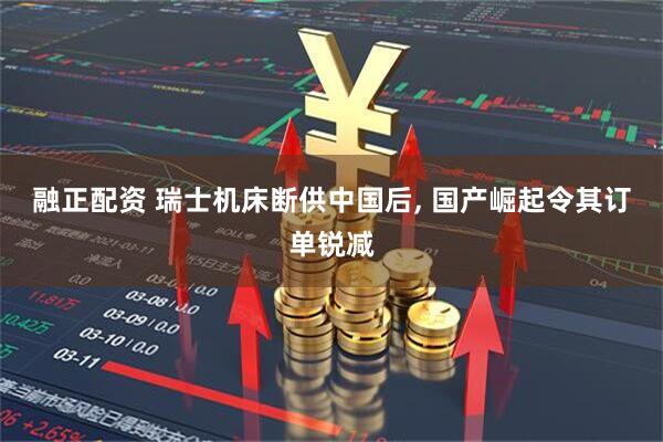 融正配资 瑞士机床断供中国后, 国产崛起令其订单锐减