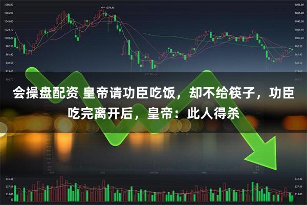 会操盘配资 皇帝请功臣吃饭，却不给筷子，功臣吃完离开后，皇帝：此人得杀