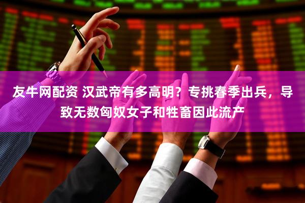 友牛网配资 汉武帝有多高明？专挑春季出兵，导致无数匈奴女子和牲畜因此流产