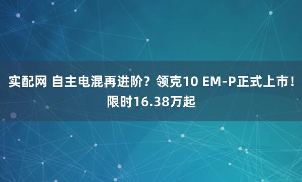 实配网 自主电混再进阶？领克10 EM-P正式上市！限时16.38万起