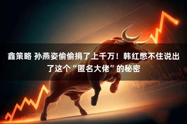 鑫策略 孙燕姿偷偷捐了上千万！韩红憋不住说出了这个“匿名大佬”的秘密