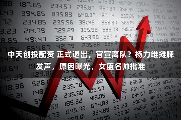 中天创投配资 正式退出，官宣离队？杨力维摊牌发声，原因曝光，女篮名帅批准
