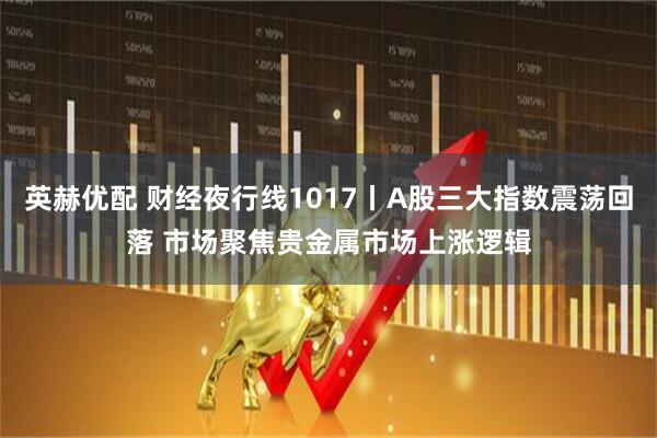 英赫优配 财经夜行线1017丨A股三大指数震荡回落 市场聚焦贵金属市场上涨逻辑